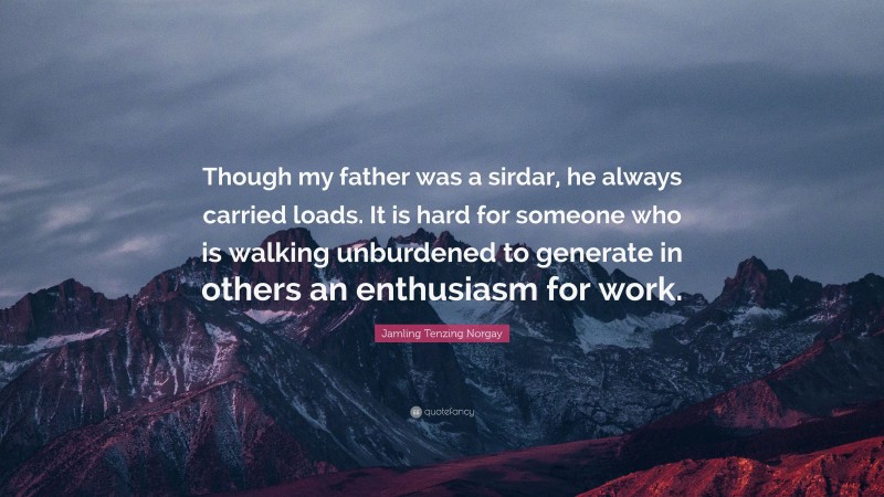 Jamling Tenzing Norgay Quote: “Though my father was a sirdar, he always carried loads. It is hard for someone who is walking unburdened to generate in others an enthusiasm for work.”