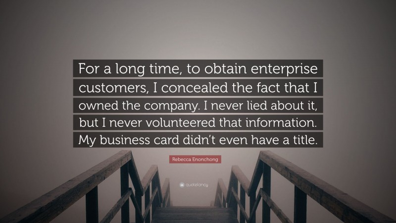 Rebecca Enonchong Quote: “For a long time, to obtain enterprise customers, I concealed the fact that I owned the company. I never lied about it, but I never volunteered that information. My business card didn’t even have a title.”