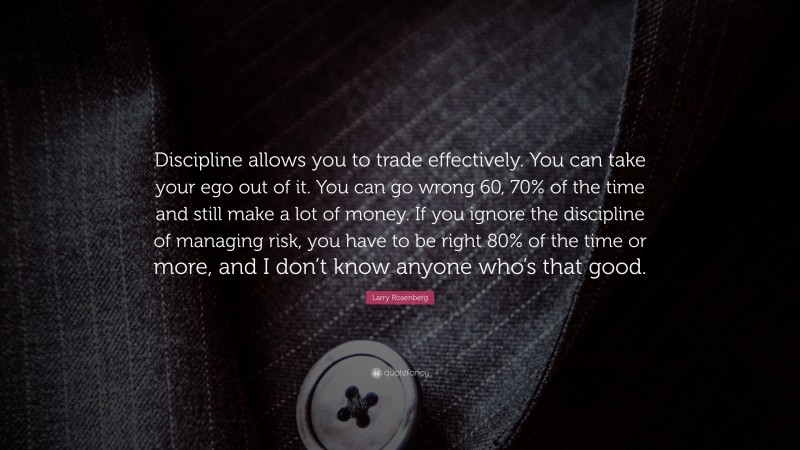 Larry Rosenberg Quote: “Discipline allows you to trade effectively. You can take your ego out of it. You can go wrong 60, 70% of the time and still make a lot of money. If you ignore the discipline of managing risk, you have to be right 80% of the time or more, and I don’t know anyone who’s that good.”