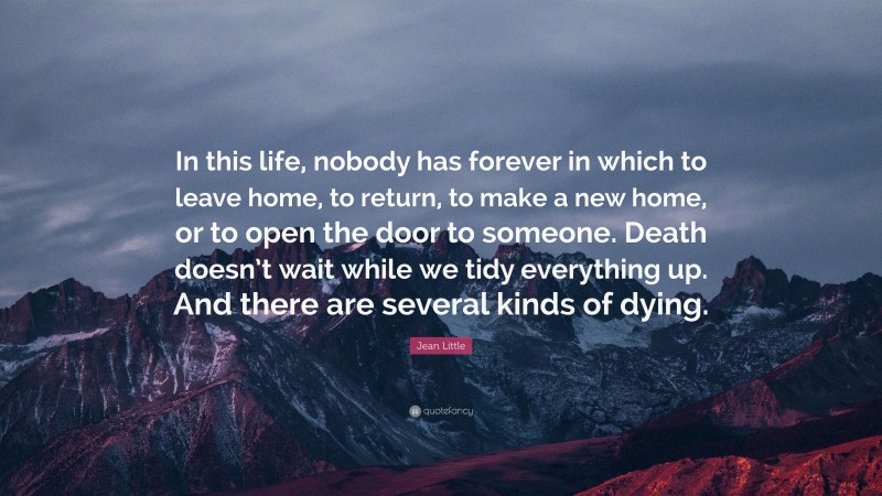 Jean Little Quote: “In this life, nobody has forever in which to leave home, to return, to make a new home, or to open the door to someone. Death doesn’t wait while we tidy everything up. And there are several kinds of dying.”