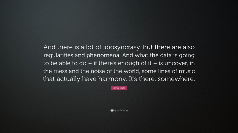 Esther Duflo Quote: “And there is a lot of idiosyncrasy. But there are also regularities and phenomena. And what the data is going to be able to do – if there’s enough of it – is uncover, in the mess and the noise of the world, some lines of music that actually have harmony. It’s there, somewhere.”