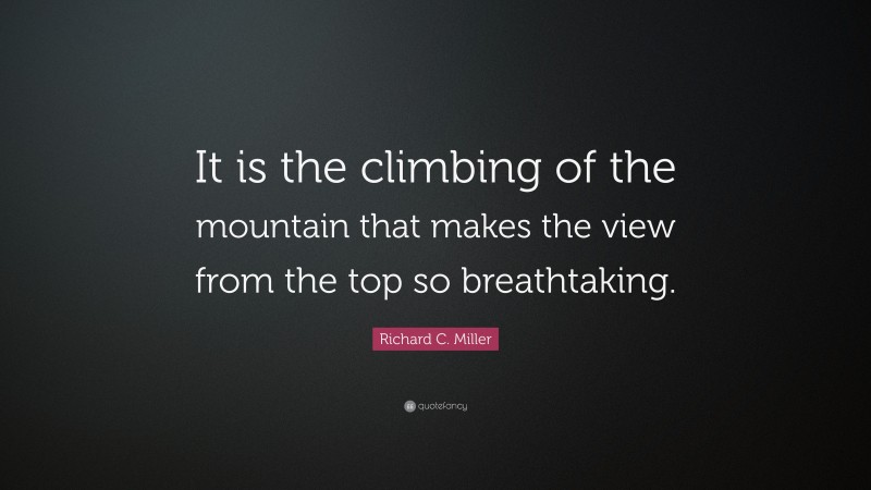 Richard C. Miller Quote: “It is the climbing of the mountain that makes the view from the top so breathtaking.”