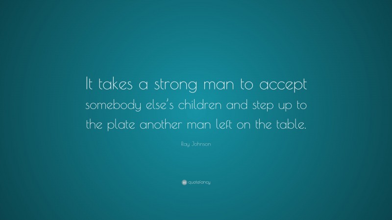 Ray Johnson Quote: “It takes a strong man to accept somebody else’s children and step up to the plate another man left on the table.”