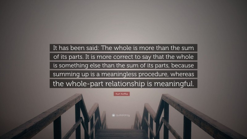 Kurt Koffka Quote: “It has been said: The whole is more than the sum of its parts. It is more correct to say that the whole is something else than the sum of its parts, because summing up is a meaningless procedure, whereas the whole-part relationship is meaningful.”