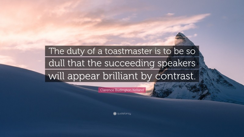 Clarence Budington Kelland Quote: “The duty of a toastmaster is to be so dull that the succeeding speakers will appear brilliant by contrast.”