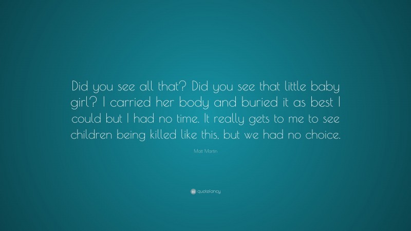 Matt Martin Quote: “Did you see all that? Did you see that little baby girl? I carried her body and buried it as best I could but I had no time. It really gets to me to see children being killed like this, but we had no choice.”