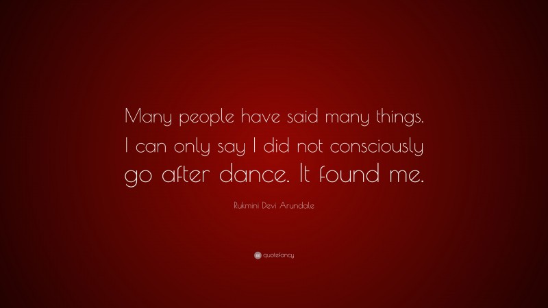 Rukmini Devi Arundale Quote: “Many people have said many things. I can only say I did not consciously go after dance. It found me.”
