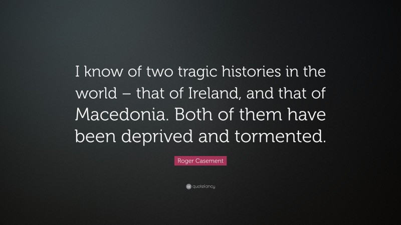 Roger Casement Quote: “I know of two tragic histories in the world – that of Ireland, and that of Macedonia. Both of them have been deprived and tormented.”
