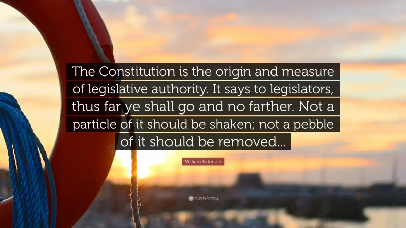 William Paterson Quote: “The Constitution is the origin and measure of legislative authority. It says to legislators, thus far ye shall go and no farther. Not a particle of it should be shaken; not a pebble of it should be removed...”