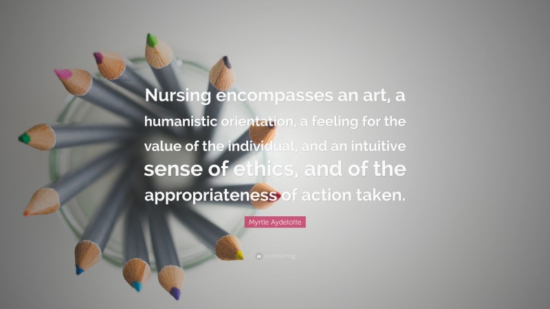 Myrtle Aydelotte Quote: “Nursing encompasses an art, a humanistic orientation, a feeling for the value of the individual, and an intuitive sense of ethics, and of the appropriateness of action taken.”