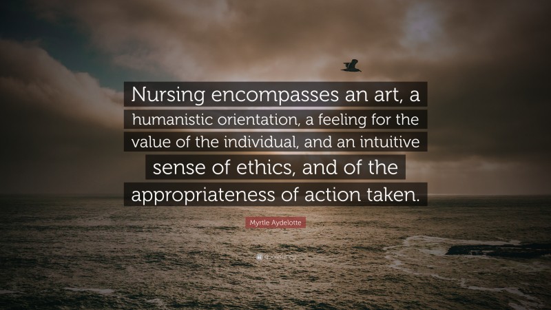 Myrtle Aydelotte Quote: “Nursing encompasses an art, a humanistic orientation, a feeling for the value of the individual, and an intuitive sense of ethics, and of the appropriateness of action taken.”