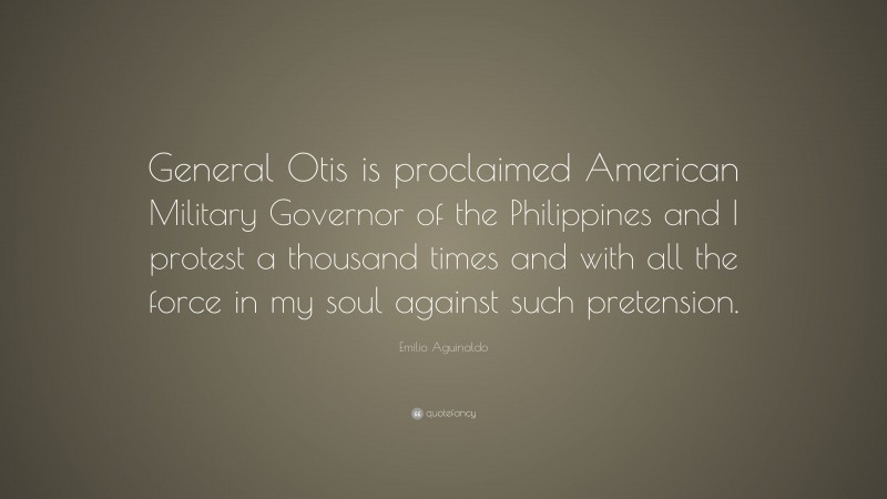 Emilio Aguinaldo Quote: “General Otis is proclaimed American Military Governor of the Philippines and I protest a thousand times and with all the force in my soul against such pretension.”