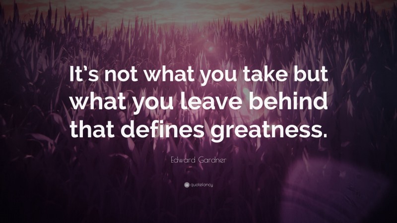 Edward Gardner Quote: “It’s not what you take but what you leave behind that defines greatness.”
