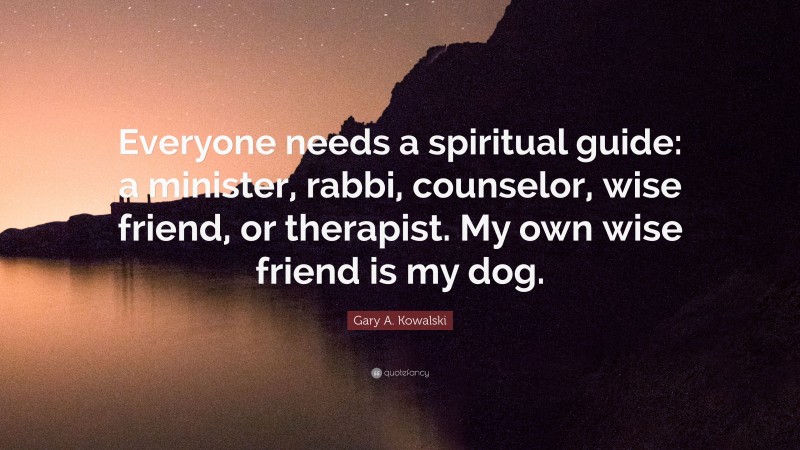 Gary A. Kowalski Quote: “Everyone needs a spiritual guide: a minister, rabbi, counselor, wise friend, or therapist. My own wise friend is my dog.”