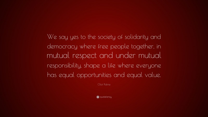 Olof Palme Quote: “We say yes to the society of solidarity and democracy where free people together, in mutual respect and under mutual responsibility, shape a life where everyone has equal opportunities and equal value.”