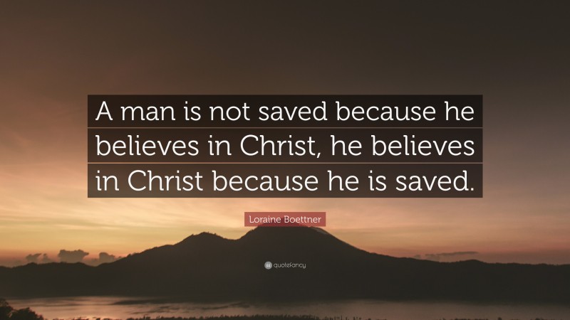 Loraine Boettner Quote: “A man is not saved because he believes in Christ, he believes in Christ because he is saved.”