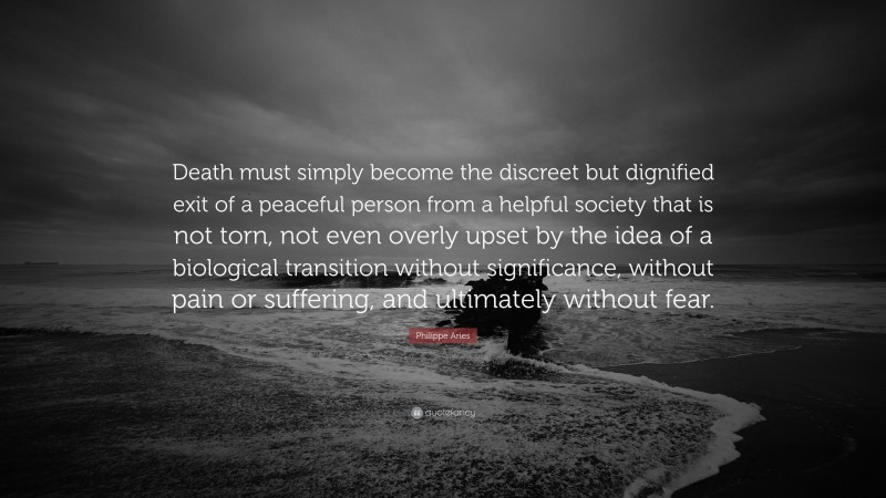 Philippe Aries Quote: “Death must simply become the discreet but dignified exit of a peaceful person from a helpful society that is not torn, not even overly upset by the idea of a biological transition without significance, without pain or suffering, and ultimately without fear.”