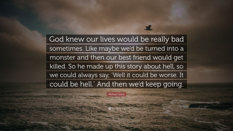 Michael Grant Quote: “God knew our lives would be really bad sometimes. Like maybe we’d be turned into a monster and then our best friend would get killed. So he made up this story about hell, so we could always say, ‘Well it could be worse. It could be hell.’ And then we’d keep going.”