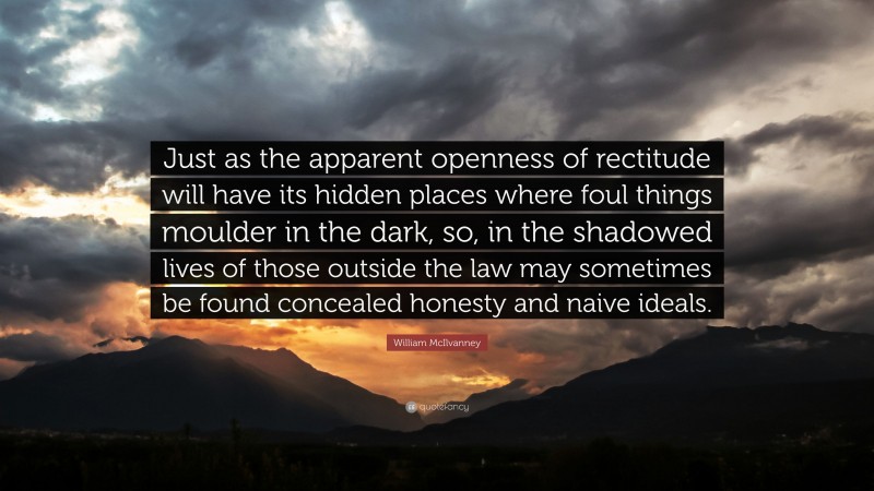 William McIlvanney Quote: “Just as the apparent openness of rectitude will have its hidden places where foul things moulder in the dark, so, in the shadowed lives of those outside the law may sometimes be found concealed honesty and naive ideals.”