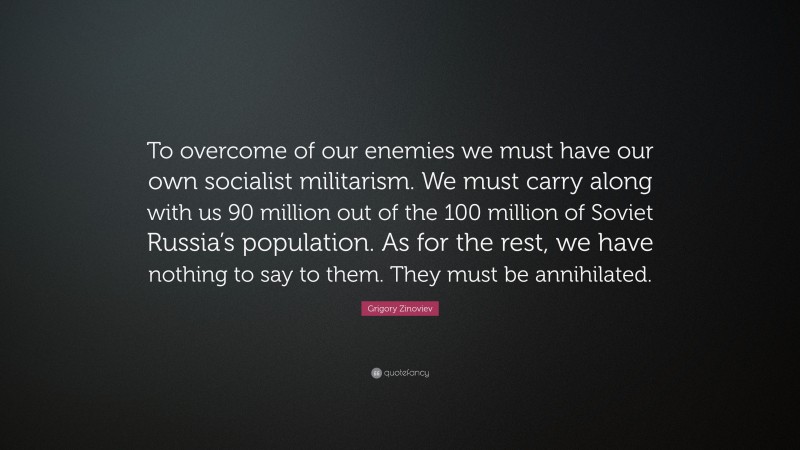 Grigory Zinoviev Quote: “To overcome of our enemies we must have our own socialist militarism. We must carry along with us 90 million out of the 100 million of Soviet Russia’s population. As for the rest, we have nothing to say to them. They must be annihilated.”