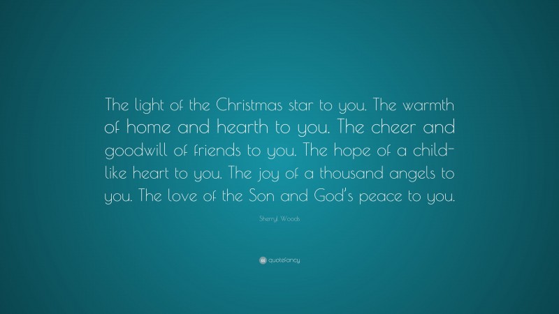 Sherryl Woods Quote: “The light of the Christmas star to you. The warmth of home and hearth to you. The cheer and goodwill of friends to you. The hope of a child-like heart to you. The joy of a thousand angels to you. The love of the Son and God’s peace to you.”