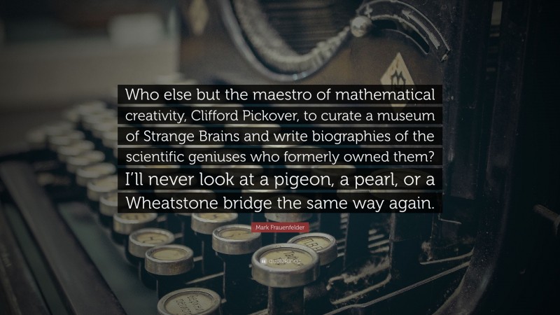 Mark Frauenfelder Quote: “Who else but the maestro of mathematical creativity, Clifford Pickover, to curate a museum of Strange Brains and write biographies of the scientific geniuses who formerly owned them? I’ll never look at a pigeon, a pearl, or a Wheatstone bridge the same way again.”