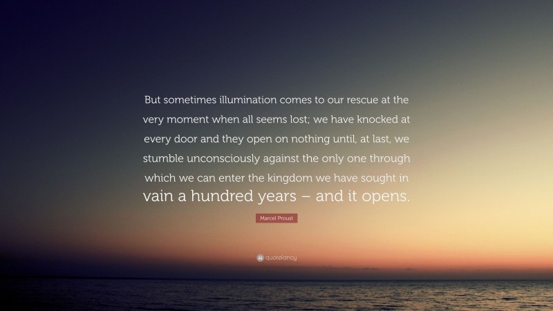 Marcel Proust Quote: “But sometimes illumination comes to our rescue at the very moment when all seems lost; we have knocked at every door and they open on nothing until, at last, we stumble unconsciously against the only one through which we can enter the kingdom we have sought in vain a hundred years – and it opens.”