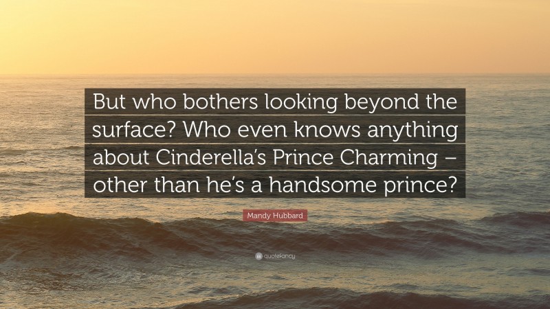 Mandy Hubbard Quote: “But who bothers looking beyond the surface? Who even knows anything about Cinderella’s Prince Charming – other than he’s a handsome prince?”