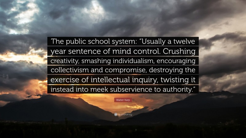 Walter Karp Quote: “The public school system: “Usually a twelve year sentence of mind control. Crushing creativity, smashing individualism, encouraging collectivism and compromise, destroying the exercise of intellectual inquiry, twisting it instead into meek subservience to authority.””