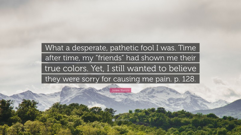 Jodee Blanco Quote: “What a desperate, pathetic fool I was. Time after time, my “friends” had shown me their true colors. Yet, I still wanted to believe they were sorry for causing me pain. p. 128.”