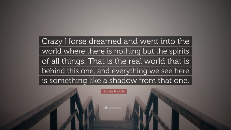 Nicholas Black Elk Quote: “Crazy Horse dreamed and went into the world where there is nothing but the spirits of all things. That is the real world that is behind this one, and everything we see here is something like a shadow from that one.”