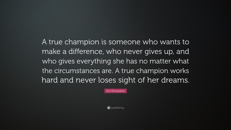 Dot Richardson Quote: “A true champion is someone who wants to make a difference, who never gives up, and who gives everything she has no matter what the circumstances are. A true champion works hard and never loses sight of her dreams.”