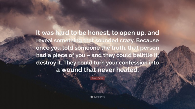 Sarah Cross Quote: “It was hard to be honest, to open up, and reveal something that sounded crazy. Because once you told someone the truth, that person had a piece of you – and they could belittle it, destroy it. They could turn your confession into a wound that never healed.”