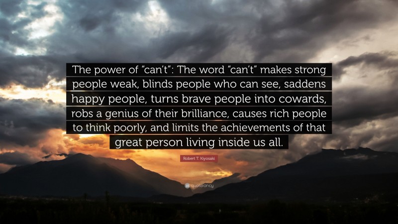 Robert T. Kiyosaki Quote: “The power of “can’t”: The word “can’t” makes strong people weak, blinds people who can see, saddens happy people, turns brave people into cowards, robs a genius of their brilliance, causes rich people to think poorly, and limits the achievements of that great person living inside us all.”