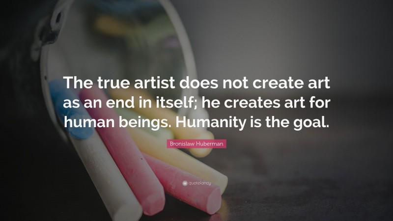 Bronislaw Huberman Quote: “The true artist does not create art as an end in itself; he creates art for human beings. Humanity is the goal.”