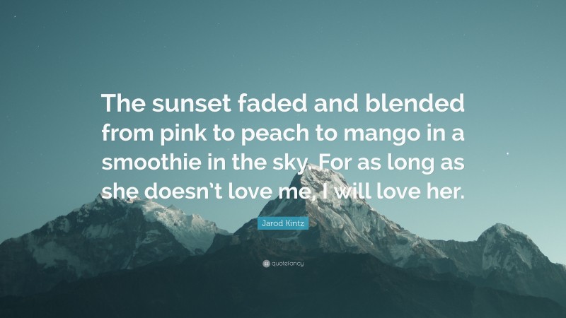 Jarod Kintz Quote: “The sunset faded and blended from pink to peach to mango in a smoothie in the sky. For as long as she doesn’t love me, I will love her.”