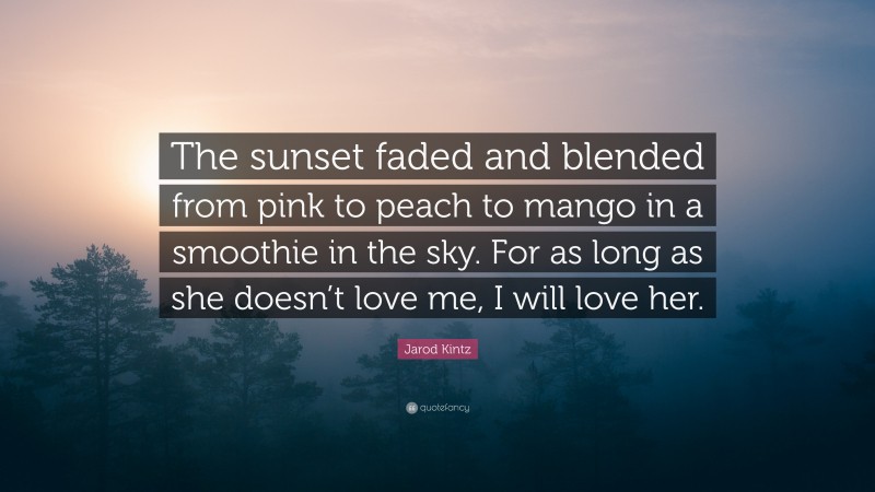 Jarod Kintz Quote: “The sunset faded and blended from pink to peach to mango in a smoothie in the sky. For as long as she doesn’t love me, I will love her.”