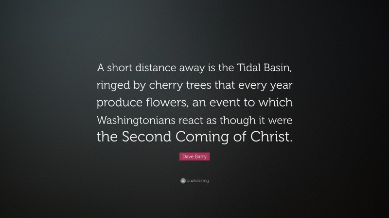 Dave Barry Quote: “A short distance away is the Tidal Basin, ringed by cherry trees that every year produce flowers, an event to which Washingtonians react as though it were the Second Coming of Christ.”