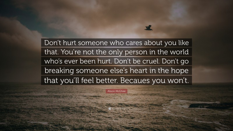 Alison McGhee Quote: “Don’t hurt someone who cares about you like that. You’re not the only person in the world who’s ever been hurt. Don’t be cruel. Don’t go breaking someone else’s heart in the hope that you’ll feel better. Becaues you won’t.”