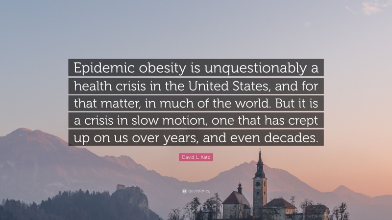 David L. Katz Quote: “Epidemic obesity is unquestionably a health crisis in the United States, and for that matter, in much of the world. But it is a crisis in slow motion, one that has crept up on us over years, and even decades.”