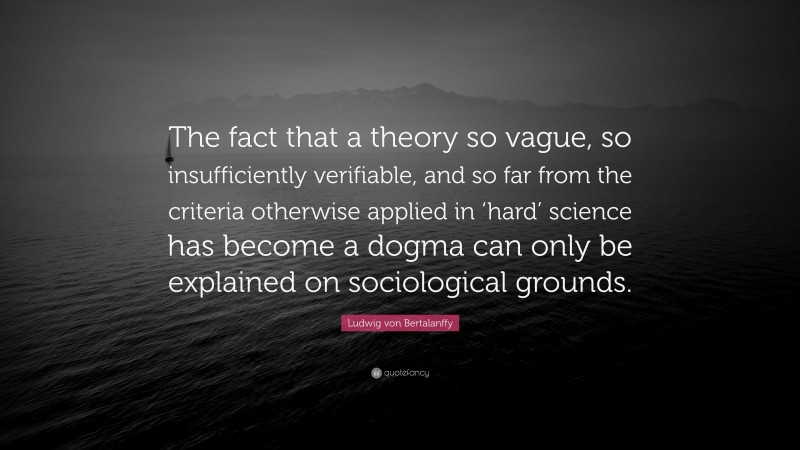 Ludwig von Bertalanffy Quote: “The fact that a theory so vague, so insufficiently verifiable, and so far from the criteria otherwise applied in ‘hard’ science has become a dogma can only be explained on sociological grounds.”