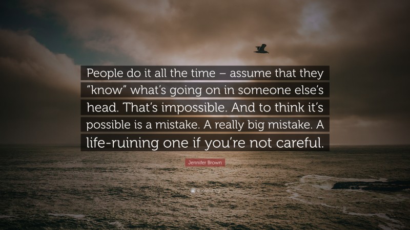 Jennifer Brown Quote: “People do it all the time – assume that they “know” what’s going on in someone else’s head. That’s impossible. And to think it’s possible is a mistake. A really big mistake. A life-ruining one if you’re not careful.”