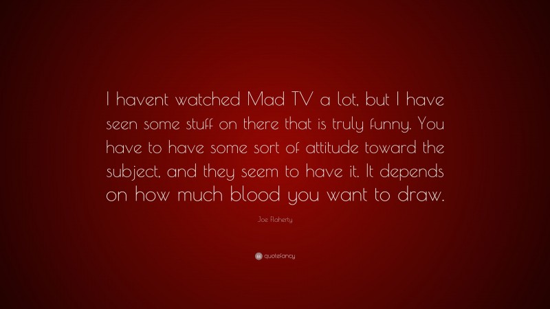 Joe Flaherty Quote: “I havent watched Mad TV a lot, but I have seen some stuff on there that is truly funny. You have to have some sort of attitude toward the subject, and they seem to have it. It depends on how much blood you want to draw.”