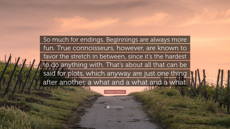 Margaret Atwood Quote: “So much for endings. Beginnings are always more fun. True connoisseurs, however, are known to favor the stretch in between, since it’s the hardest to do anything with. That’s about all that can be said for plots, which anyway are just one thing after another, a what and a what and a what.”