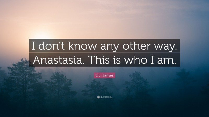 E.L. James Quote: “I don’t know any other way. Anastasia. This is who I am.”