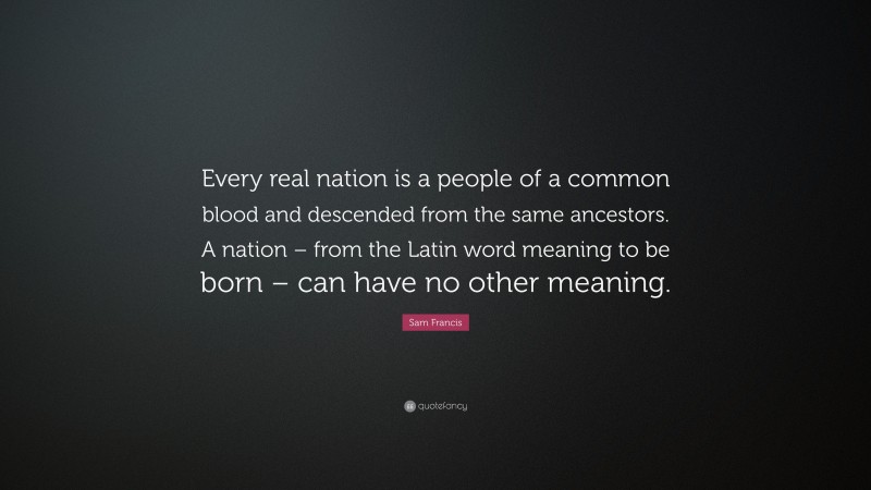 Sam Francis Quote: “Every real nation is a people of a common blood and descended from the same ancestors. A nation – from the Latin word meaning to be born – can have no other meaning.”