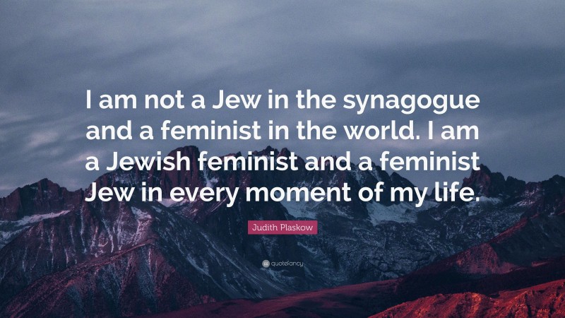 Judith Plaskow Quote: “I am not a Jew in the synagogue and a feminist in the world. I am a Jewish feminist and a feminist Jew in every moment of my life.”