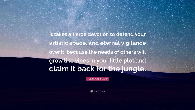 Judith Ortiz Cofer Quote: “It takes a fierce devotion to defend your artistic space, and eternal vigilance over it, because the needs of others will grow like vines in your little plot and claim it back for the jungle.”