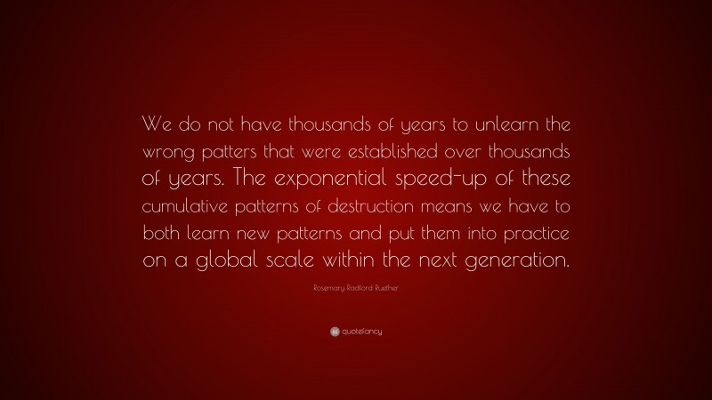 Rosemary Radford Ruether Quote: “We do not have thousands of years to unlearn the wrong patters that were established over thousands of years. The exponential speed-up of these cumulative patterns of destruction means we have to both learn new patterns and put them into practice on a global scale within the next generation.”