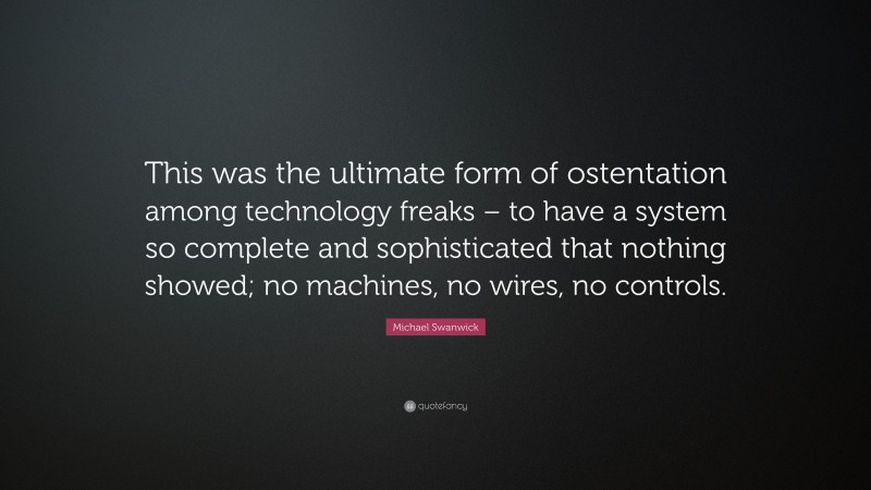 Michael Swanwick Quote: “This was the ultimate form of ostentation among technology freaks – to have a system so complete and sophisticated that nothing showed; no machines, no wires, no controls.”